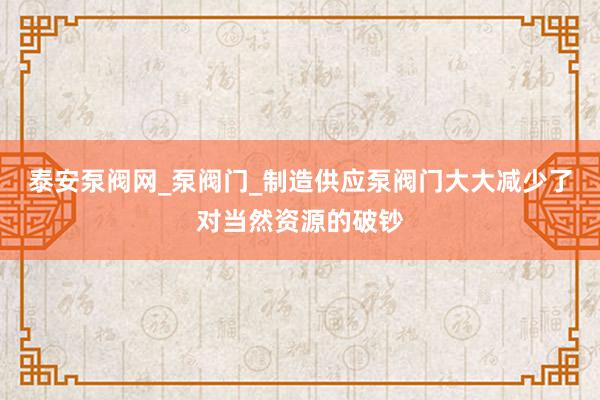 泰安泵阀网_泵阀门_制造供应泵阀门大大减少了对当然资源的破钞